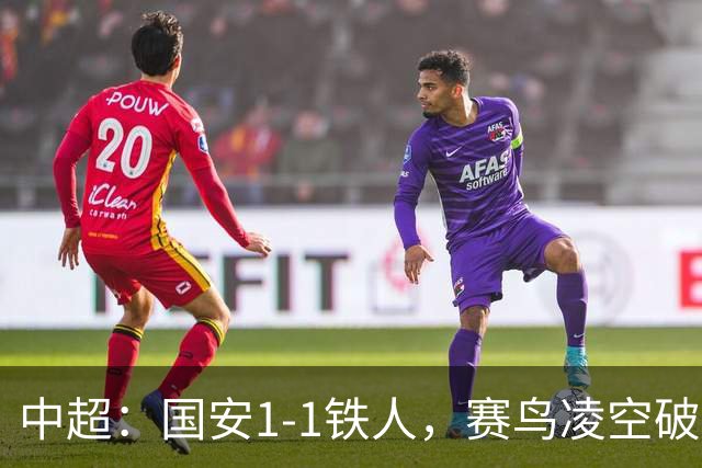 中超：国安1-1铁人，赛鸟凌空破门，邦本推射扳平比分