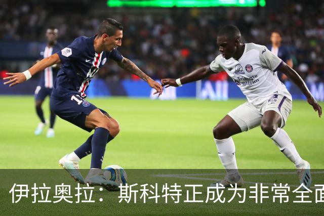 伊拉奥拉：斯科特正成为非常全面的球员——22岁中场引切尔西曼联争抢，伯恩茅斯已拒绝报价
